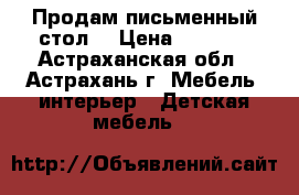 Продам письменный стол  › Цена ­ 5 500 - Астраханская обл., Астрахань г. Мебель, интерьер » Детская мебель   